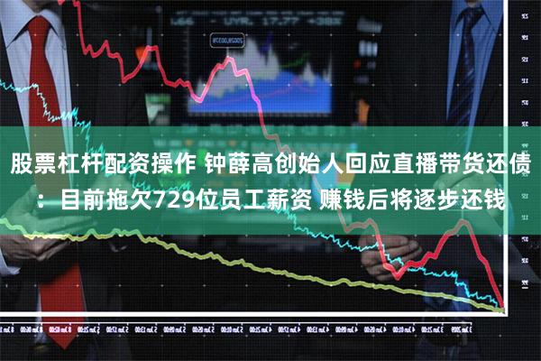 股票杠杆配资操作 钟薛高创始人回应直播带货还债：目前拖欠729位员工薪资 赚钱后将逐步还钱