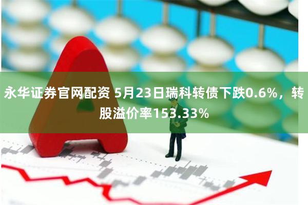 永华证券官网配资 5月23日瑞科转债下跌0.6%，转股溢价率153.33%