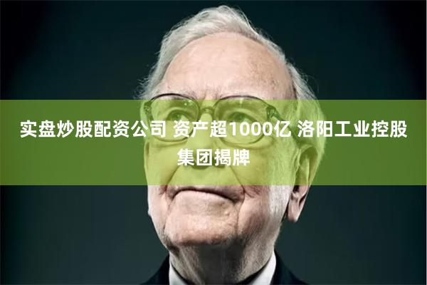 实盘炒股配资公司 资产超1000亿 洛阳工业控股集团揭牌