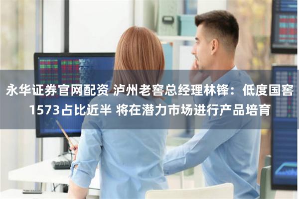 永华证券官网配资 泸州老窖总经理林锋：低度国窖1573占比近半 将在潜力市场进行产品培育