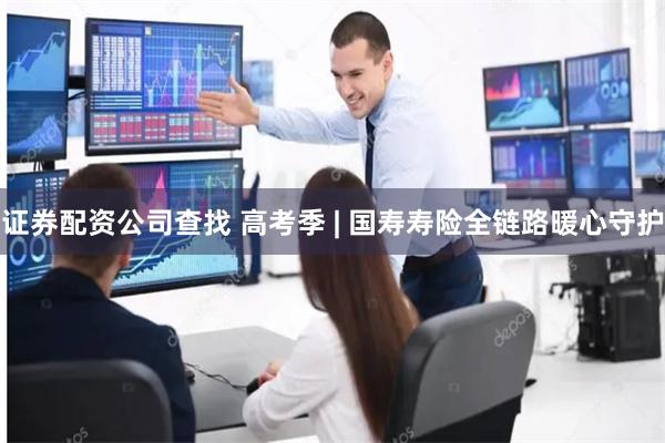证券配资公司查找 高考季 | 国寿寿险全链路暖心守护