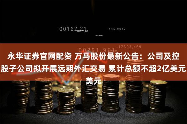 永华证券官网配资 万马股份最新公告：公司及控股子公司拟开展远期外汇交易 累计总额不超2亿美元