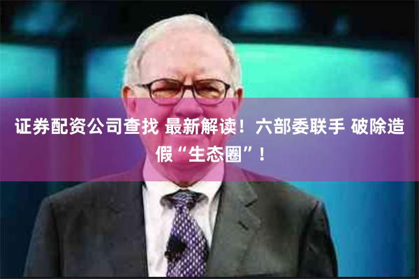 证券配资公司查找 最新解读！六部委联手 破除造假“生态圈”！