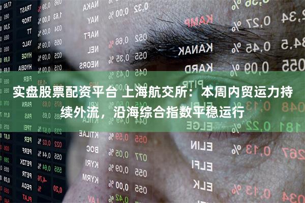 实盘股票配资平台 上海航交所：本周内贸运力持续外流，沿海综合指数平稳运行