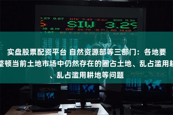 实盘股票配资平台 自然资源部等三部门:各地要严格治理整顿当前