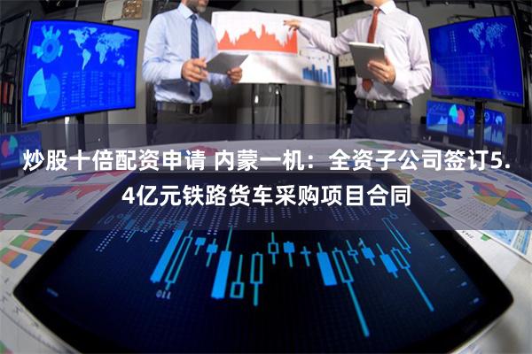 炒股十倍配资申请 内蒙一机:全资子公司签订5.4亿元铁路货车