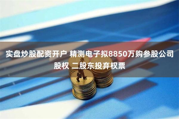 实盘炒股配资开户 精测电子拟8850万购参股公司股权 二股东投弃权票